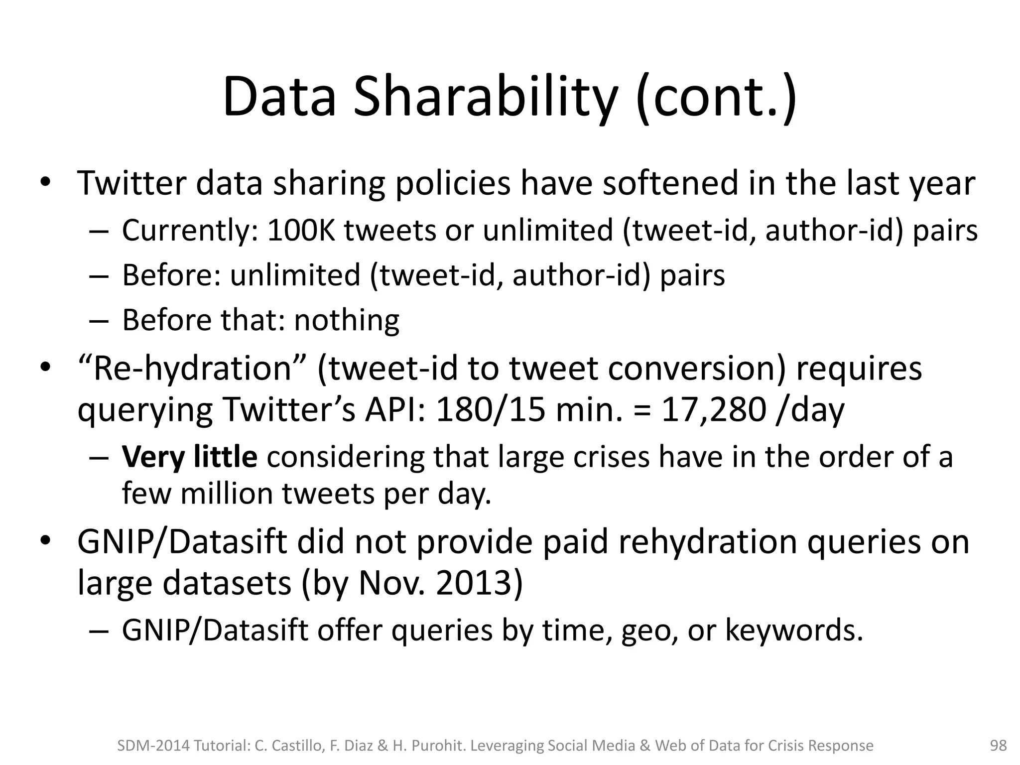 Data Sharability (cont.)
• Twitter data sharing policies have softened in the last year
– Currently: 100K tweets or unlimited (tweet-id, author-id) pairs
– Before: unlimited (tweet-id, author-id) pairs
– Before that: nothing
• “Re-hydration” (tweet-id to tweet conversion) requires
querying Twitter’s API: 180/15 min. = 17,280 /day
– Very little considering that large crises have in the order of a
few million tweets per day.
• GNIP/Datasift did not provide paid rehydration queries on
large datasets (by Nov. 2013)
– GNIP/Datasift offer queries by time, geo, or keywords.
SDM-2014 Tutorial: C. Castillo, F. Diaz & H. Purohit. Leveraging Social Media & Web of Data for Crisis Response 98
 