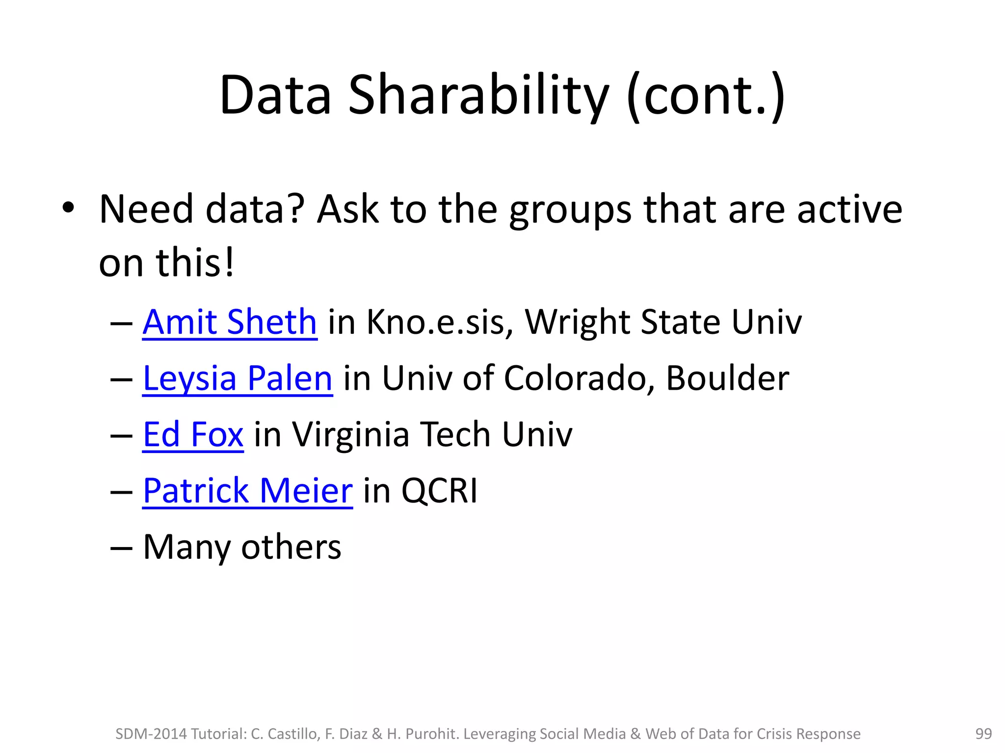 Data Sharability (cont.)
• Need data? Ask to the groups that are active
on this!
– Amit Sheth in Kno.e.sis, Wright State Univ
– Leysia Palen in Univ of Colorado, Boulder
– Ed Fox in Virginia Tech Univ
– Patrick Meier in QCRI
– Many others
SDM-2014 Tutorial: C. Castillo, F. Diaz & H. Purohit. Leveraging Social Media & Web of Data for Crisis Response 99
 