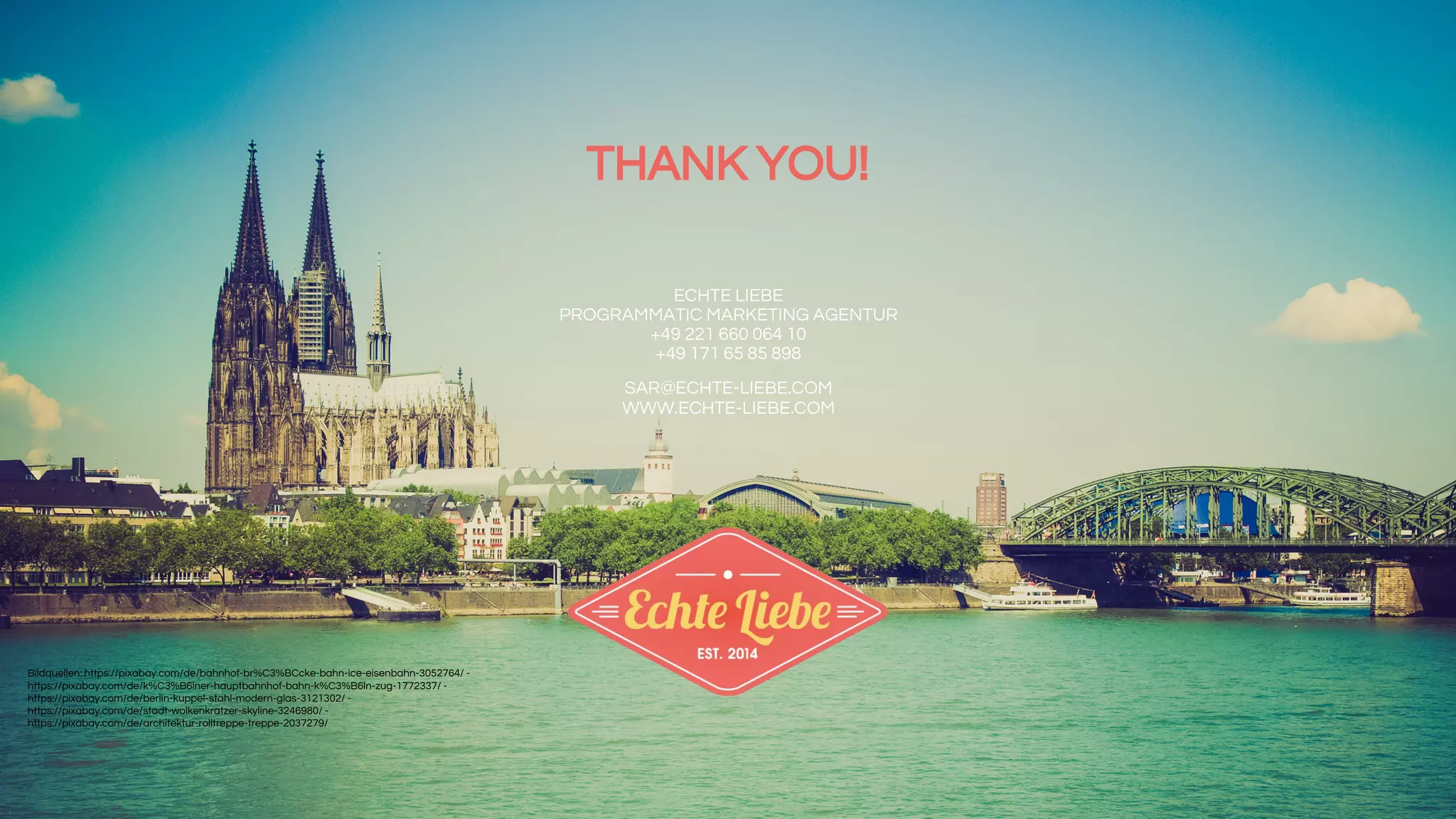 ECHTE LIEBE
PROGRAMMATIC MARKETING AGENTUR
+49 221 660 064 10
+49 171 65 85 898
SAR@ECHTE-LIEBE.COM
WWW.ECHTE-LIEBE.COM
THANK YOU!
Bildquellen: https://pixabay.com/de/bahnhof-br%C3%BCcke-bahn-ice-eisenbahn-3052764/ -
https://pixabay.com/de/k%C3%B6lner-hauptbahnhof-bahn-k%C3%B6ln-zug-1772337/ -
https://pixabay.com/de/berlin-kuppel-stahl-modern-glas-3121302/ -
https://pixabay.com/de/stadt-wolkenkratzer-skyline-3246980/ -
https://pixabay.com/de/architektur-rolltreppe-treppe-2037279/
 