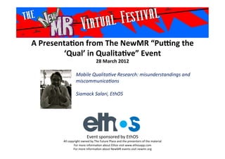 A	
  Presenta*on	
  from	
  The	
  NewMR	
  “Pu6ng	
  the	
  
‘Qual’	
  in	
  Qualita*ve”	
  Event	
  
28	
  March	
  2012	
  
Mobile	
  Qualita,ve	
  Research:	
  misunderstandings	
  and	
  
miscommunica,ons	
  
	
  
Siamack	
  Salari,	
  EthOS	
  
	
  
Event	
  sponsored	
  by	
  EthOS	
  
All	
  copyright	
  owned	
  by	
  The	
  Future	
  Place	
  and	
  the	
  presenters	
  of	
  the	
  material	
  
For	
  more	
  informa>on	
  about	
  Ethos	
  visit	
  www.ethosapp.com	
  
For	
  more	
  informa>on	
  about	
  NewMR	
  events	
  visit	
  newmr.org	
  
 