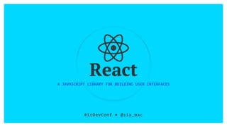 React
A JAVASCRIPT LIBRARY FOR BUILDING USER INTERFACES
#irDevConf ■ @sia_mac
 