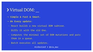 › Virtual DOM: __
¬ Simple & Fast & Smart.
¬ On Every update:
¬ React builds a new virtual DOM subtree.
¬ Diffs it with the old One.
¬ Computes the minimal set of DOM mutations and puts
them in a queue.
¬ Batch executes all updates.
#irDevConf ■ @sia_mac
 
