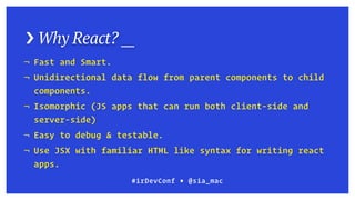 › Why React? __
#irDevConf ■ @sia_mac
¬ Fast and Smart.
¬ Unidirectional data flow from parent components to child
components.
¬ Isomorphic (JS apps that can run both client-side and
server-side)
¬ Easy to debug & testable.
¬ Use JSX with familiar HTML like syntax for writing react
apps.
 