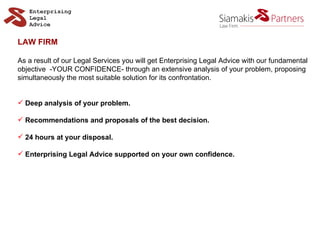 LAW FIRM As a result of our Legal Services you will get Enterprising Legal Advice with our fundamental  objective  -YOUR CONFIDENCE- through an extensive analysis of your problem, proposing  simultaneously the most suitable solution for its confrontation.  Deep analysis of your problem. Recommendations and proposals of the best decision. 24 hours at your disposal. Enterprising Legal Advice supported on your own confidence. 
