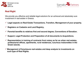Real Right We provide you effective and reliable legal solutions for an achieved and absolutely sure  investment in real estate in Greece. Legal aspects on Real Estate Transactions, Transfers, Management of your property. Registers on Cadastre and Land Registry. Parental benefits to relatives first and second degree, Conventions of Donation. Support, Legal Protection and Preparation of all documents to Acquisitions. Representation in training of contracts front notary as far as urban real estates,  professional offices, apartments, rural residences, luxurious maisonettes in the  Greek islands. Management of foreclosure real estates and deep analysis to investments on such type of Real Rights. 