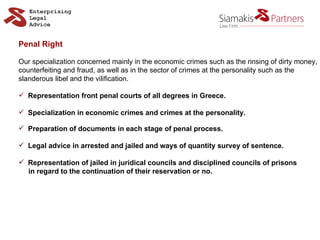 Penal Right Our specialization concerned mainly in the economic crimes such as the rinsing of dirty money, counterfeiting and fraud, as well as in the sector of crimes at the personality such as the  slanderous libel and the vilification. Representation front penal courts of all degrees in Greece. Specialization in economic crimes and crimes at the personality. Preparation of documents in each stage of penal process. Legal advice in arrested and jailed and ways of quantity survey of sentence. Representation of jailed in juridical councils and disciplined councils of prisons in regard to the continuation of their reservation or no. 