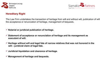Hereditary Right The Law Firm undertakes the transaction of heritage from will and without will, publication of will the acceptance or renunciation of heritage, management of bequests. Notarial or juridicial publication of heritage. Statement of acceptance or renunciation of heritage and its management as  executant of will. Heritage without will and legal fate of narrow relatives that was not honored in the  will –   juridicial claim of legal fate. Juridicial liquidation and clearance of heritage. Management of heritage and bequests. 