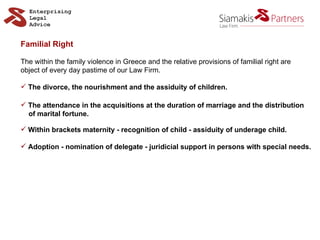 Familial Right The within the family violence in Greece and the relative provisions of familial right are  object of every day pastime of our Law Firm. The divorce, the nourishment and the assiduity of children. The attendance in the acquisitions at the duration of marriage and the distribution  of marital fortune. Within brackets maternity - recognition of child - assiduity of underage child. Adoption - nomination of delegate - juridicial support in persons with special needs. 