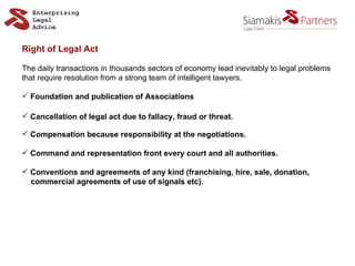 Right of Legal Act The daily transactions in thousands sectors of economy lead inevitably to legal problems that require resolution from a strong team of intelligent lawyers. Foundation and publication of Associations Cancellation of legal act due to fallacy, fraud or threat. Compensation because responsibility at the negotiations. Command and representation front every court and all authorities. Conventions and agreements of any kind (franchising, hire, sale, donation,  commercial agreements of use of signals etc). 