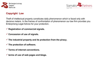 Copyright  Law Theft of intellectual property constitutes daily phenomenon which is faced only with decisive meters. In the frames of confrontation of phenomenon our law firm provides you  Enterprising Legal Advice for your protection. Registration of commercial signals.  Concession of use of signals. The industrial property and its protection from the piracy. The protection of software. Terms of internet conventions. terms of use of web pages and blogs. 