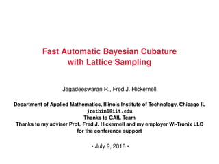 Fast Automatic Bayesian Cubature
with Lattice Sampling
Jagadeeswaran R., Fred J. Hickernell
Department of Applied Mathematics, Illinois Institute of Technology, Chicago IL
jrathin1@iit.edu
Thanks to GAIL Team
Thanks to my adviser Prof. Fred J. Hickernell and my employer Wi-Tronix LLC
for the conference support
• July 9, 2018 •
 