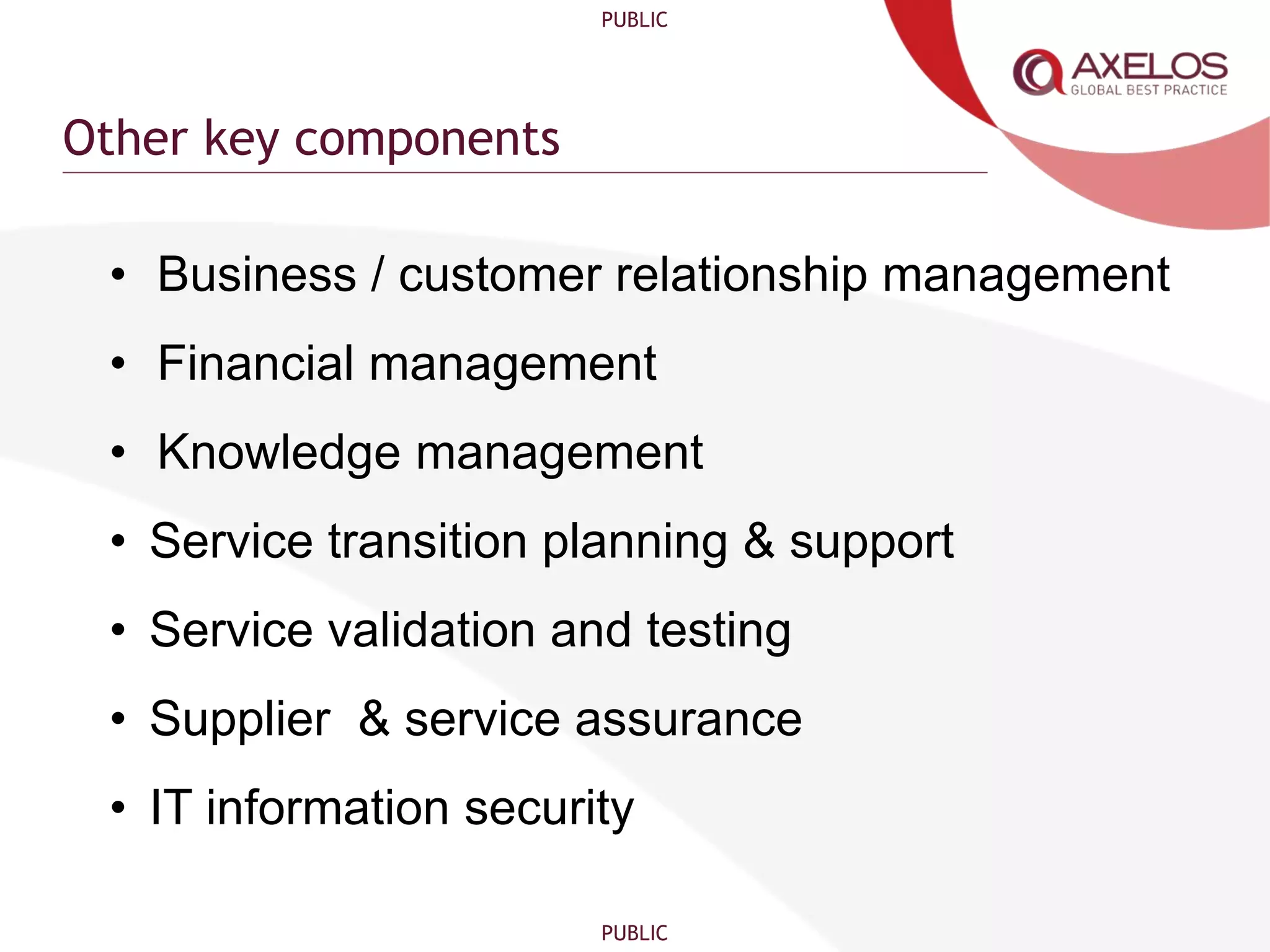 PUBLIC
PUBLIC
Other key components
• Business / customer relationship management
• Financial management
• Knowledge management
• Service transition planning & support
• Service validation and testing
• Supplier & service assurance
• IT information security
 
