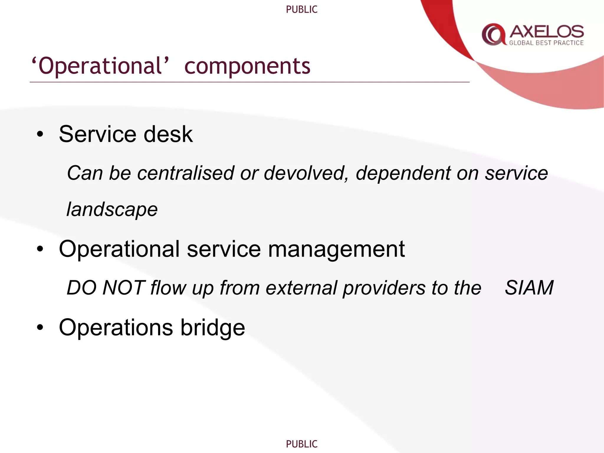 PUBLIC
PUBLIC
‘Operational’ components
• Service desk
Can be centralised or devolved, dependent on service
landscape
• Operational service management
DO NOT flow up from external providers to the SIAM
• Operations bridge
 