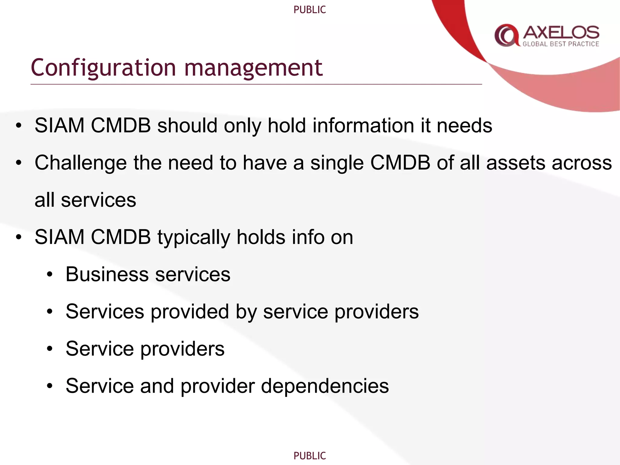 PUBLIC
PUBLIC
Configuration management
• SIAM CMDB should only hold information it needs
• Challenge the need to have a single CMDB of all assets across
all services
• SIAM CMDB typically holds info on
• Business services
• Services provided by service providers
• Service providers
• Service and provider dependencies
 