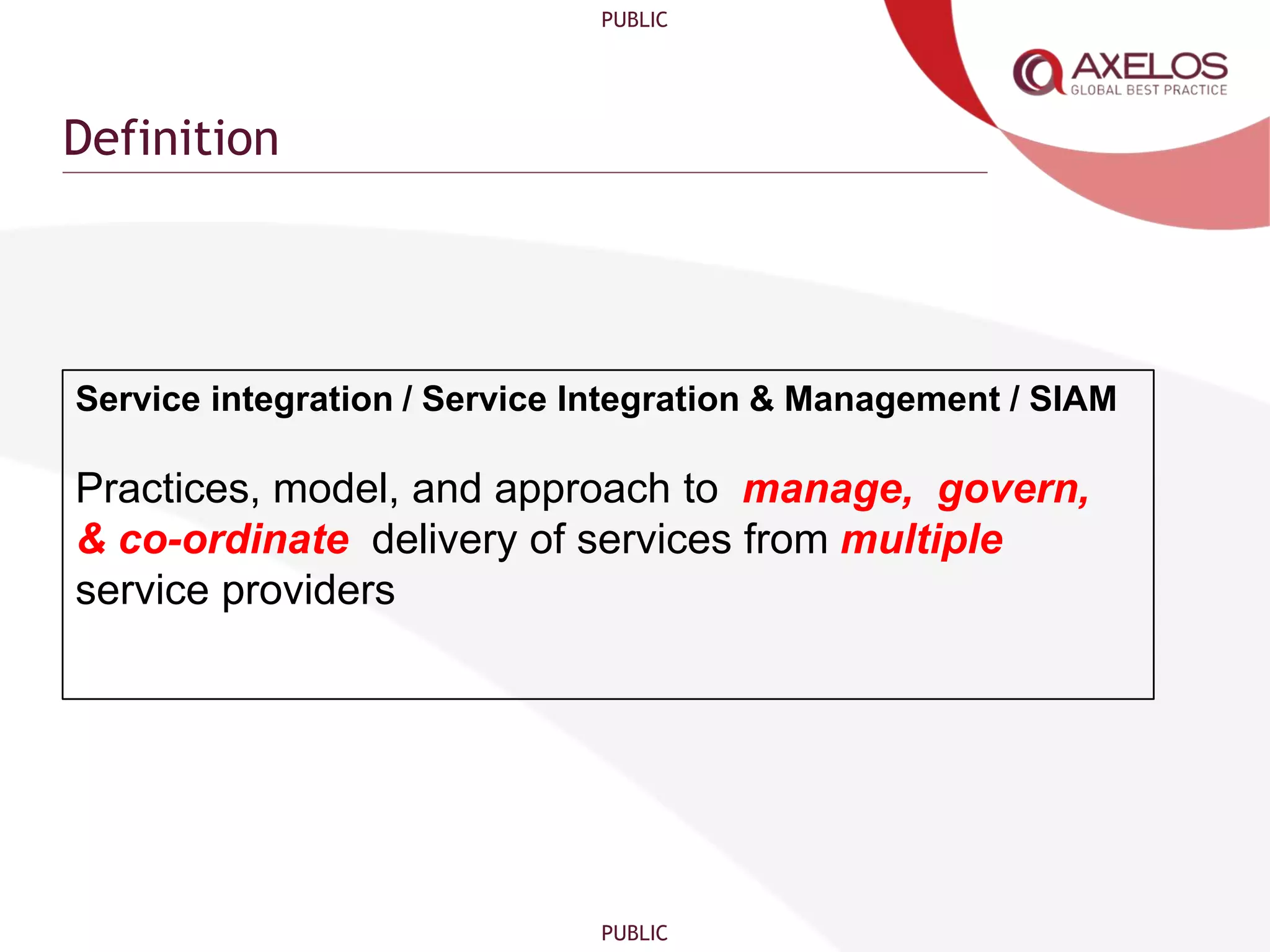 PUBLIC
PUBLIC
Definition
Service integration / Service Integration & Management / SIAM
Practices, model, and approach to manage, govern,
& co-ordinate delivery of services from multiple
service providers
 