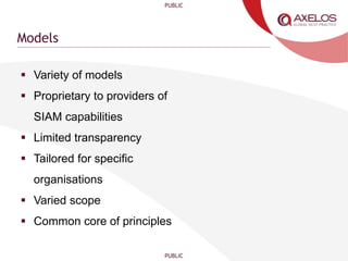PUBLIC
PUBLIC
Models
 Variety of models
 Proprietary to providers of
SIAM capabilities
 Limited transparency
 Tailored for specific
organisations
 Varied scope
 Common core of principles
 