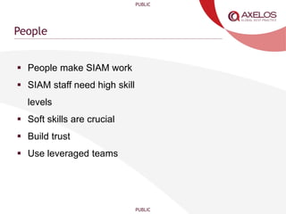 PUBLIC
PUBLIC
People
 People make SIAM work
 SIAM staff need high skill
levels
 Soft skills are crucial
 Build trust
 Use leveraged teams
 