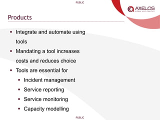 PUBLIC
PUBLIC
Products
 Integrate and automate using
tools
 Mandating a tool increases
costs and reduces choice
 Tools are essential for
 Incident management
 Service reporting
 Service monitoring
 Capacity modelling
 