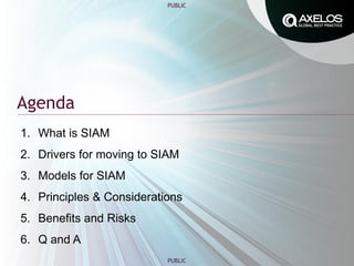 PUBLIC
PUBLIC
Agenda
1. What is SIAM
2. Drivers for moving to SIAM
3. Models for SIAM
4. Principles & Considerations
5. Benefits and Risks
6. Q and A
 