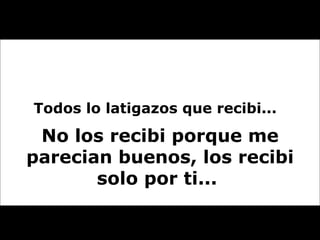 Todos lo latigazos que recibi...  No los recibi porque me parecian buenos, los recibi solo por ti...  