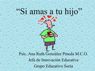 “ Si amas a tu hijo” Psic. Ana Ruth González Pineda M.C.O. Jefa de Innovación Educativa Grupo Educativo Soria 