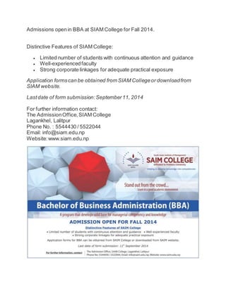 Admissions open in BBA at SIAM College for Fall 2014. 
Distinctive Features of SIAM College: 
 Limited number of students with continuous attention and guidance 
 Well-experienced faculty 
 Strong corporate linkages for adequate practical exposure 
Application forms can be obtained from SIAM College or download from 
SIAM website. 
Last date of form submission: September 11, 2014 
For further information contact: 
The Admission Office, SIAM College 
Lagankhel, Lalitpur 
Phone No. : 5544430 / 5522044 
Email: info@siam.edu.np 
Website: www.siam.edu.np 

