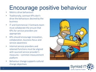 12
Encourage positive behaviour
• Metrics drive behaviours
• Traditionally, contract KPIs don’t
drive the behaviours desired by the
business
• IT and Commercial / Contracts team
must collaborate the ensure that
KPIs for service providers are
appropriate
• KPIs should encourage innovation,
collaboration, business focus and
service awareness
• Internal service providers and
retained functions must be aligned
with sourced service provider’s
measures – common measurement
platform
• Behaviour change supports cultural
change objectives
 