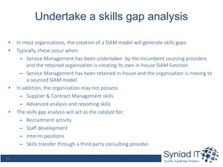13
Undertake a skills gap analysis
• In most organisations, the creation of a SIAM model will generate skills gaps
• Typically, these occur when:
– Service Management has been undertaken by the incumbent sourcing providers
and the retained organisation is creating its own in-house SIAM function
– Service Management has been retained in-house and the organisation is moving to
a sourced SIAM model
• In addition, the organisation may not possess
– Supplier & Contract Management skills
– Advanced analysis and reporting skills
• The skills gap analysis will act as the catalyst for:
– Recruitment activity
– Staff development
– Interim positions
– Skills transfer through a third party consulting provider
 