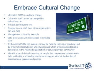 15
Embrace Cultural Change
• Ultimately SIAM is a cultural change
• Culture in itself cannot be changed but
behaviours can
• KPIs can contribute to this
• Bringing in new-staff from other organisations
can also help
• Management to lead by example
• Set a clear vision which describes the desired
state
• Dysfunctional SIAM eco-systems cannot be fixed by training or coaching, but
by systematic resolution of underlying issues which are driving undesirable
behaviours in the retained organisation or service provider community
• Identification of these issues may be simple, but may require some external
help to identify and develop resolution strategies without the burden of
organisational baggage and politics
 