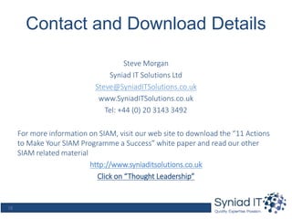 18
Contact and Download Details
Steve Morgan
Syniad IT Solutions Ltd
Steve@SyniadITSolutions.co.uk
www.SyniadITSolutions.co.uk
Tel: +44 (0) 20 3143 3492
For more information on SIAM, visit our web site to download the “11 Actions
to Make Your SIAM Programme a Success” white paper and read our other
SIAM related material
http://www.syniaditsolutions.co.uk
Click on “Thought Leadership”
 