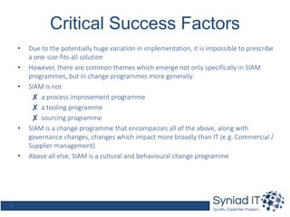 5
Critical Success Factors
• Due to the potentially huge variation in implementation, it is impossible to prescribe
a one-size-fits-all solution
• However, there are common themes which emerge not only specifically in SIAM
programmes, but in change programmes more generally.
• SIAM is not
✘ a process improvement programme
✘ a tooling programme
✘ sourcing programme
• SIAM is a change programme that encompasses all of the above, along with
governance changes, changes which impact more broadly than IT (e.g. Commercial /
Supplier management)
• Above all else, SIAM is a cultural and behavioural change programme
 