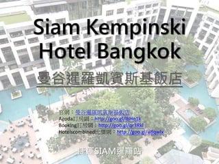 Siam Kempinski
Hotel Bangkok
曼谷暹羅凱賓斯基飯店
捷運SIAM暹羅站
官網：曼谷暹羅凱賓斯基飯店
Agoda訂房網：http://goo.gl/lbHq1k
Booking訂房網：http://goo.gl/qr3Rkl
Hotelscombined比價網：http://goo.gl/u8qwlx
 