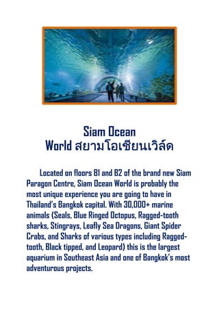 Siam Ocean
World
Located on floors B1 and B2 of the brand new Siam
Paragon Centre, Siam Ocean World is probably the
most unique experience you are going to have in
Thailand’s Bangkok capital. With 30,000+ marine
animals (Seals, Blue Ringed Octopus, Ragged-tooth
sharks, Stingrays, Leafly Sea Dragons, Giant Spider
Crabs, and Sharks of various types including Ragged-
tooth, Black tipped, and Leopard) this is the largest
aquarium in Southeast Asia and one of Bangkok’s most
adventurous projects.
 