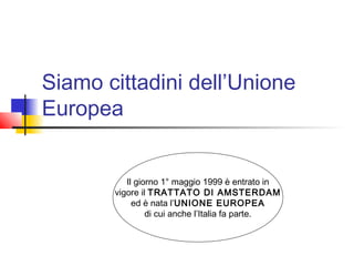 Siamo cittadini dell’Unione
Europea
Il giorno 1° maggio 1999 è entrato in
vigore il TRATTATO DI AMSTERDAM
ed è nata l’UNIONE EUROPEA
di cui anche l’Italia fa parte.

 
