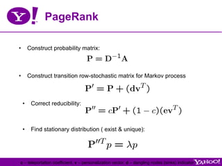 PageRank

•  Construct probability matrix:



•  Construct transition row-stochastic matrix for Markov process



 •  Correct reducibility:



 •  Find stationary distribution ( exist & unique):




c – teleportation coefficient, v – personalization vector, d – dangling nodes (sinks) indicator
 