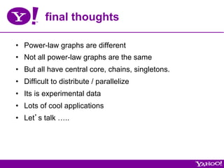 final thoughts

•  Power-law graphs are different
•  Not all power-law graphs are the same
•  But all have central core, chains, singletons.
•  Difficult to distribute / parallelize
•  Its is experimental data
•  Lots of cool applications
•  Let’s talk …..
 