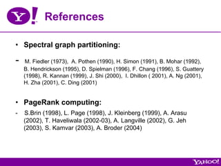 References

•  Spectral graph partitioning:

-    M. Fiedler (1973), A. Pothen (1990), H. Simon (1991), B. Mohar (1992),
    B. Hendrickson (1995), D. Spielman (1996), F. Chang (1996), S. Guattery
    (1998), R. Kannan (1999), J. Shi (2000), I. Dhillon ( 2001), A. Ng (2001),
    H. Zha (2001), C. Ding (2001)


•  PageRank computing:
-   S.Brin (1998), L. Page (1998), J. Kleinberg (1999), A. Arasu
    (2002), T. Haveliwala (2002-03), A. Langville (2002), G. Jeh
    (2003), S. Kamvar (2003), A. Broder (2004)
 