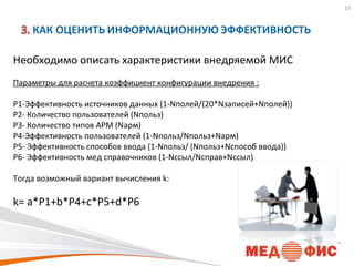 13

Необходимо описать характеристики внедряемой МИС
Параметры для расчета коэффициент конфигурации внедрения :
P1-Эффективность источников данных (1-Nполей/(20*Nзаписей+Nполей))
P2- Количество пользователей (Nпольз)
P3- Количество типов АРМ (Nарм)
P4-Эффективность пользователей (1-Nпольз/Nпольз+Nарм)
P5- Эффективность способов ввода (1-Nпольз/ (Nпольз+Nспособ ввода))
P6- Эффективность мед справочников (1-Nссыл/Nсправ+Nссыл)
Тогда возможный вариант вычисления k:

k= a*P1+b*P4+c*P5+d*P6

 