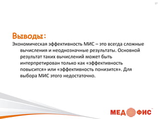 17

Выводы:

Экономическая эффективность МИС – это всегда сложные
вычисления и неоднозначные результаты. Основной
результат таких вычислений может быть
интерпретирован только как «эффективность
повысится» или «эффективность понизится». Для
выбора МИС этого недостаточно.

 