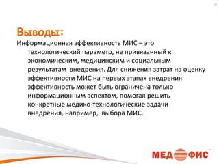 18

Выводы:

Информационная эффективность МИС – это
технологический параметр, не привязанный к
экономическим, медицинским и социальным
результатам внедрения. Для снижения затрат на оценку
эффективности МИС на первых этапах внедрения
эффективность может быть ограничена только
информационным аспектом, помогая решить
конкретные медико-технологические задачи
внедрения, например, выбора МИС.

 