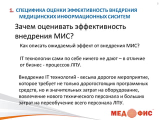 3

Зачем оценивать эффективность
внедрения МИС?
Как описать ожидаемый эффект от внедрения МИС?
IT технологии сами по себе ничего не дают – в отличие
от бизнес - процессов ЛПУ.
Внедрение IT технологий - весьма дорогое мероприятие,
которое требует не только дорогостоящих программных
средств, но и значительных затрат на оборудование,
вовлечение нового технического персонала и больших
затрат на переобучение всего персонала ЛПУ.

 