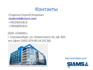 Контакты
Студенок Сергей Игоревич
studenok@siams.com
+79220351812
+79058091812
ООО «СИАМС»
г. Екатеринбург, ул. Коминтерна 16, оф. 601
тел./факс (343) 379-00-34 (35,36)

http://siamslabs.com/
10

 