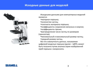 Исходные данные для моделей
Исходными данными для компьютерных моделей
являются:
•материал порошка;
•количество частиц;
•плотность материала порошка;
•коэффициенты сохранения импульса и энергии;
•коэффициенты трения;
•распределение числа частиц по размерам
(грансостав);
•минимальный и максимальный размер частиц;
•средний размер частиц.
Вся эта совокупность данных, называемая
цифровой моделью порошка (далее – ЦФП), может
быть получена путем анализа серии изображений
проб порошка с микроскопа.

3

3

 