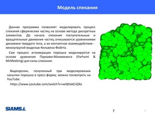 Модель спекания

Данная программа позволяет моделировать процесс
спекания сферических частиц на основе метода дискретных
элементов. До начала спекания поступательные и
вращательные движения частиц описываются уравнениями
динамики твердого тела, а их контактное взаимодействие вязкоупругой моделью Кельвина-Фойгта.
Сам процесс агломерации порошка моделируется на
основе уравнения Пархами-Макмикинга (Parhami &
McMeeking) для силы спекания.
Видеоролик, полученный при моделировании
насыпки порошка в пресс-форму, можно посмотреть на
YouTube:
https://www.youtube.com/watch?v=xeQHakEsQXo

7

7

 