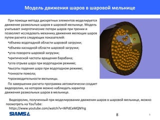 Модель движения шаров в шаровой мельнице
При помощи метода дискретных элементов моделируется
движение размольных шаров в шаровой мельнице. Модель
учитывает энергетические потери шаров при трении и
позволяет исследовать механику движения мелющих шаров
путем расчета следующих показателей:
•объема водопадной области шаровой загрузки;
•объема каскадной области шаровой загрузки;
•угла поворота шаровой загрузки;
•критической частоты вращения барабана;
•угла отрыва шара при водопадном режиме;
•высоты падения шара при водопадном режиме;
•тонкости помола;
•производительности мельницы.
По завершении расчета программа автоматически создает
видеоролик, на котором можно наблюдать характер
движения размольных шаров в мельнице.
Видеоролик, полученный при моделировании движения шаров в шаровой мельнице, можно
посмотреть на YouTube:
https://www.youtube.com/watch?v=WPdCeMQNYrg

8

8

 