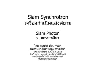 Siam Synchrotron เครื่องกำเนิดแสงสยาม Siam Photon จ .  นครราชสีมา โดย สมชาติ ปรางค์นอก มหาวิทยาลัยราชภัฏนคราชสีมา นักศึกษาฝึกงาน ม . ค . - มี . ค . 255 2 ฝ่ายวิทยาการก้าวหน้า ศูนย์ฉายรังสีอัญมณี สถาบันเทคโนโลยีนิวเคลียร์แห่งชาติ ที่ปรึกษา :   รพพน พิชา 