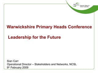 Warwickshire Primary Heads Conference  Leadership for the Future Sian Carr Operational Director – Stakeholders and Networks, NCSL 9 th  February 2009 