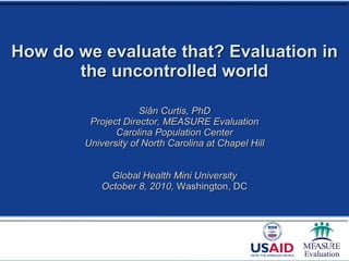 How do we evaluate that? Evaluation in the uncontrolled world Siân Curtis, PhD Project Director, MEASURE Evaluation Carolina Population Center University of North Carolina at Chapel Hill Global Health Mini University October 8, 2010,  Washington, DC 