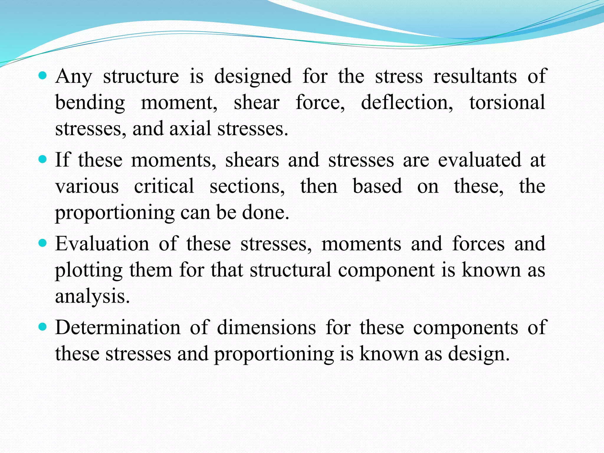  Any structure is designed for the stress resultants of
bending moment, shear force, deflection, torsional
stresses, and axial stresses.
 If these moments, shears and stresses are evaluated at
various critical sections, then based on these, the
proportioning can be done.
 Evaluation of these stresses, moments and forces and
plotting them for that structural component is known as
analysis.
 Determination of dimensions for these components of
these stresses and proportioning is known as design.
 