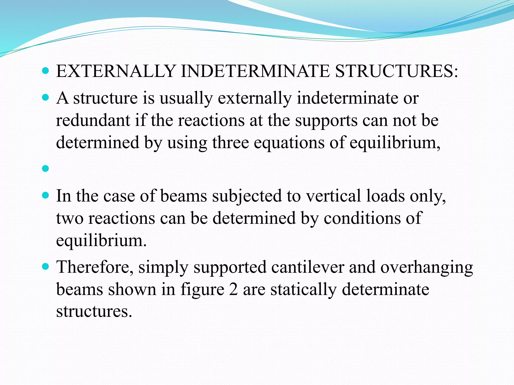  EXTERNALLY INDETERMINATE STRUCTURES:
 A structure is usually externally indeterminate or
redundant if the reactions at the supports can not be
determined by using three equations of equilibrium,

 In the case of beams subjected to vertical loads only,
two reactions can be determined by conditions of
equilibrium.
 Therefore, simply supported cantilever and overhanging
beams shown in figure 2 are statically determinate
structures.
 